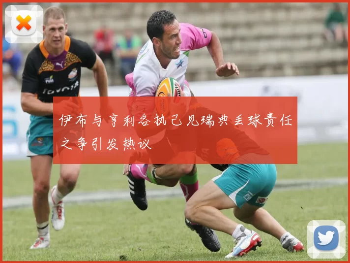 伊布与亨利各执己见瑞典丢球责任之争引发热议