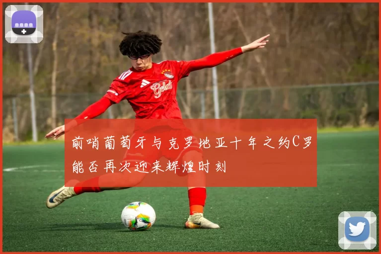 前哨葡萄牙与克罗地亚十年之约C罗能否再次迎来辉煌时刻
