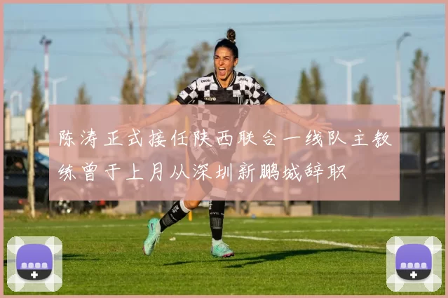 陈涛正式接任陕西联合一线队主教练曾于上月从深圳新鹏城辞职
