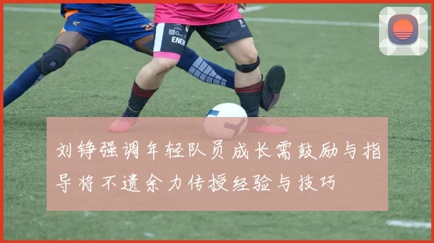 刘铮强调年轻队员成长需鼓励与指导将不遗余力传授经验与技巧
