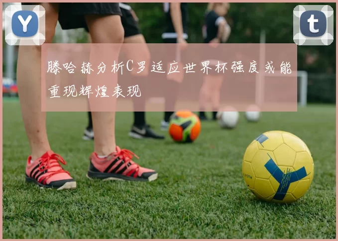 滕哈赫分析C罗适应世界杯强度或能重现辉煌表现
