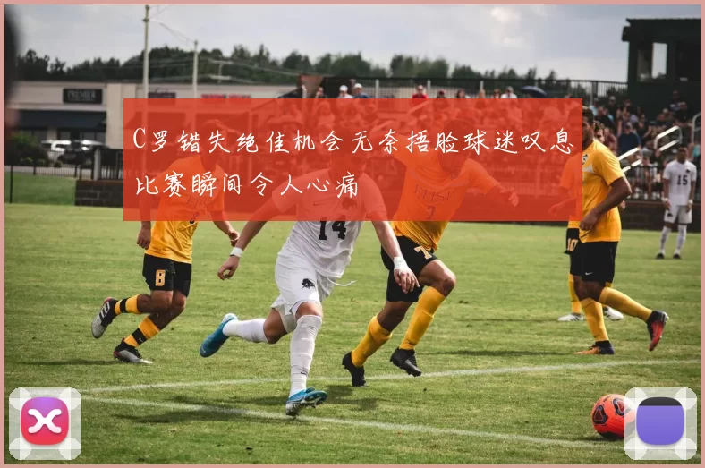 C罗错失绝佳机会无奈捂脸球迷叹息比赛瞬间令人心痛