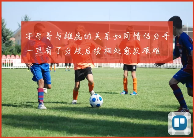 字母哥与雄鹿的关系如同情侣分手一旦有了分歧后续相处愈发艰难
