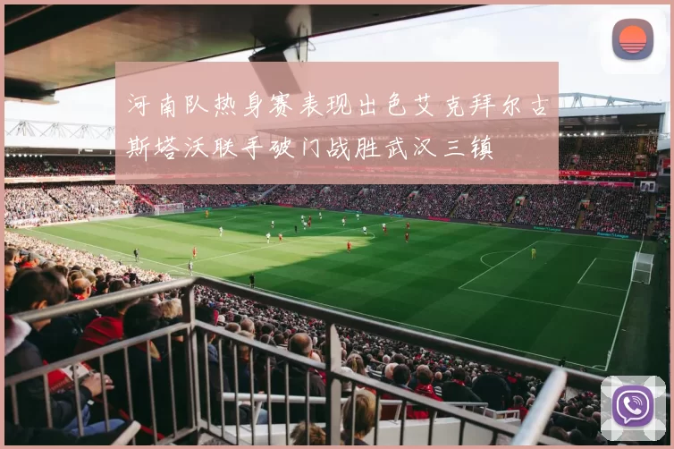 河南队热身赛表现出色艾克拜尔古斯塔沃联手破门战胜武汉三镇