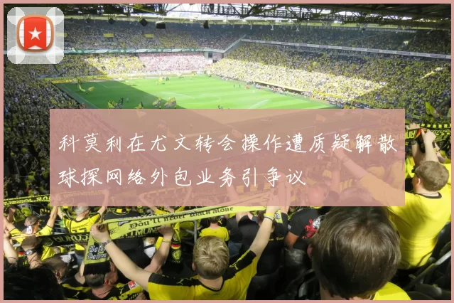 科莫利在尤文转会操作遭质疑解散球探网络外包业务引争议