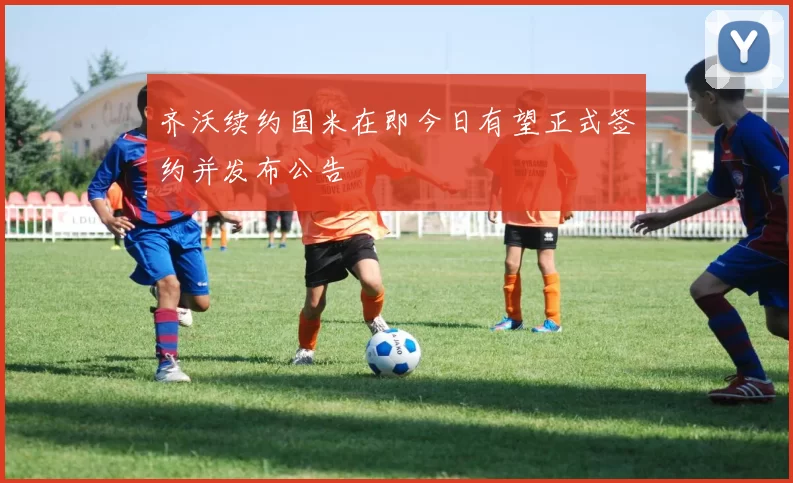 齐沃续约国米在即今日有望正式签约并发布公告