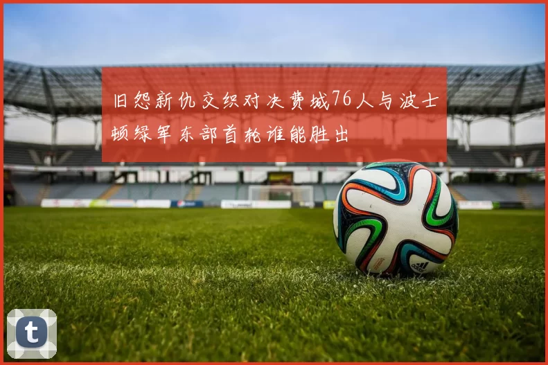 旧怨新仇交织对决费城76人与波士顿绿军东部首轮谁能胜出