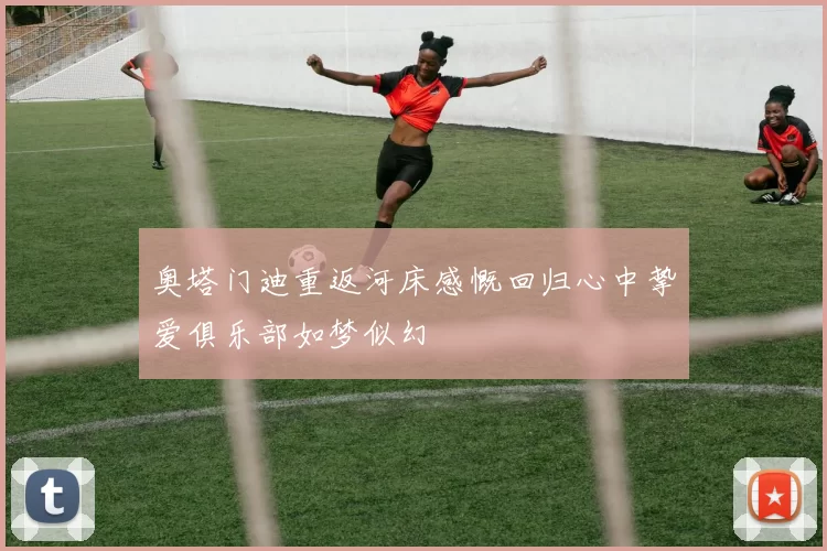 奥塔门迪重返河床感慨回归心中挚爱俱乐部如梦似幻