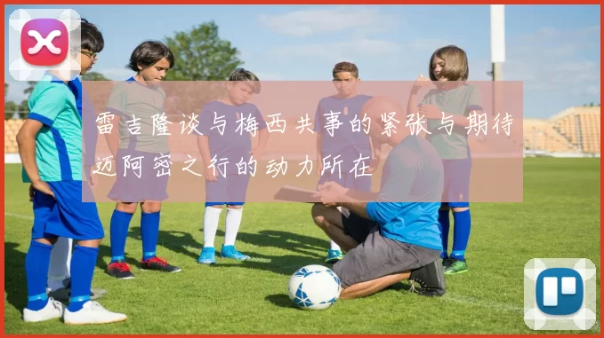 雷吉隆谈与梅西共事的紧张与期待迈阿密之行的动力所在