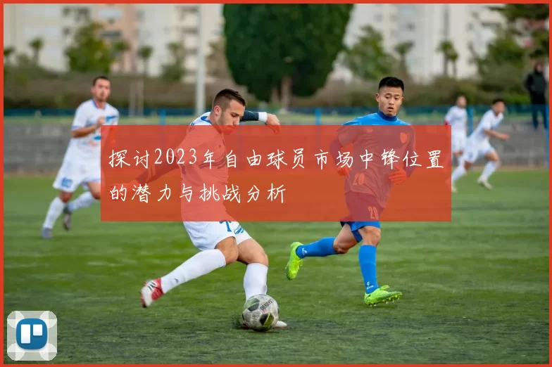 探讨2023年自由球员市场中锋位置的潜力与挑战分析