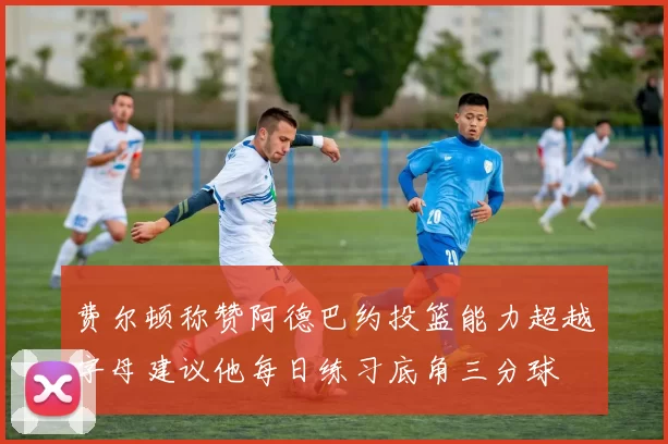 费尔顿称赞阿德巴约投篮能力超越字母建议他每日练习底角三分球