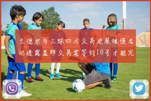 兰德尔与三球四方交易进展缓慢名记透露盖耶交易需等到10号才能完成