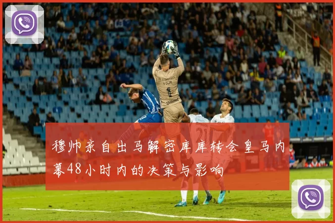 穆帅亲自出马解密库库转会皇马内幕48小时内的决策与影响
