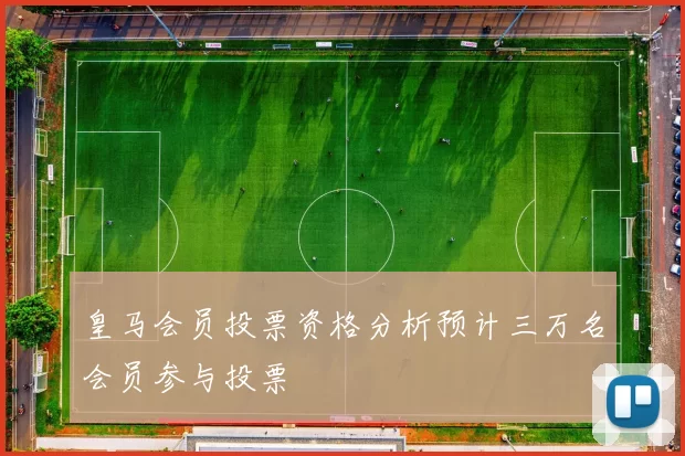 皇马会员投票资格分析预计三万名会员参与投票
