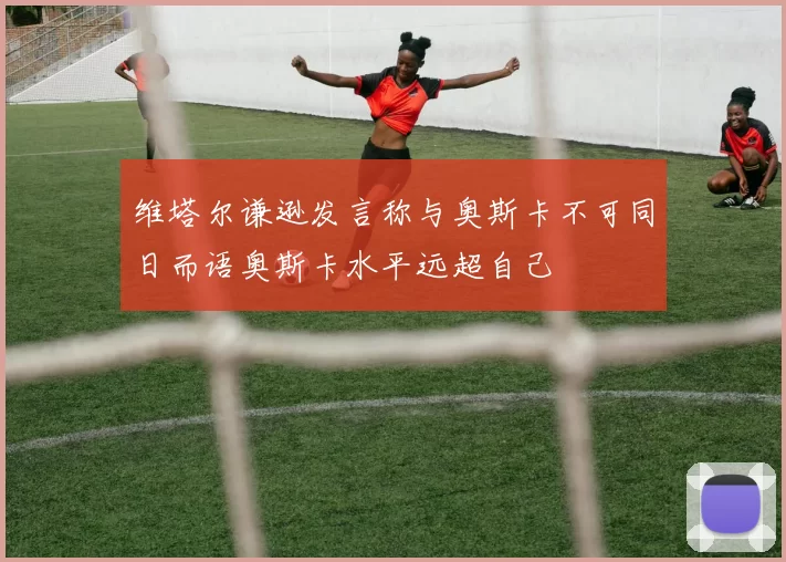 维塔尔谦逊发言称与奥斯卡不可同日而语奥斯卡水平远超自己
