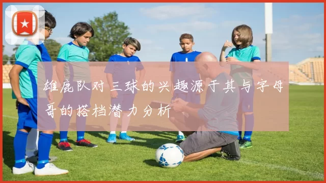 雄鹿队对三球的兴趣源于其与字母哥的搭档潜力分析