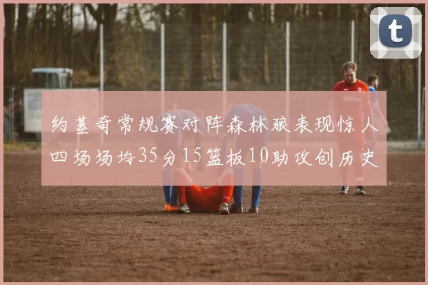 约基奇常规赛对阵森林狼表现惊人四场场均35分15篮板10助攻创历史纪录
