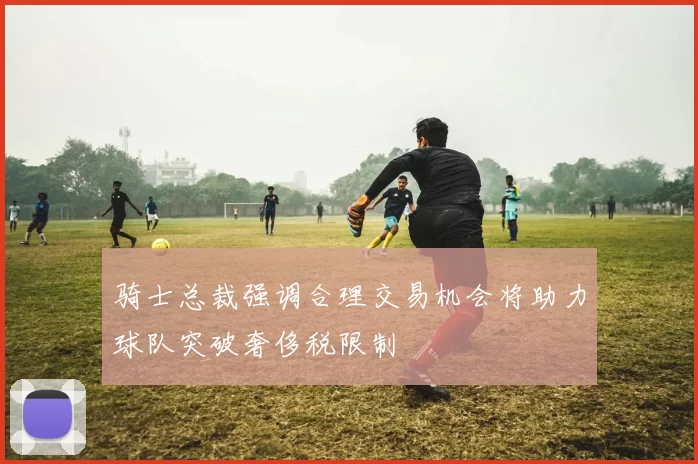 骑士总裁强调合理交易机会将助力球队突破奢侈税限制