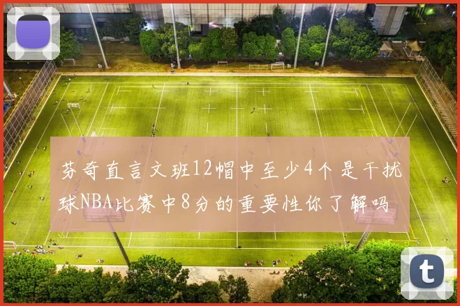 芬奇直言文班12帽中至少4个是干扰球NBA比赛中8分的重要性你了解吗